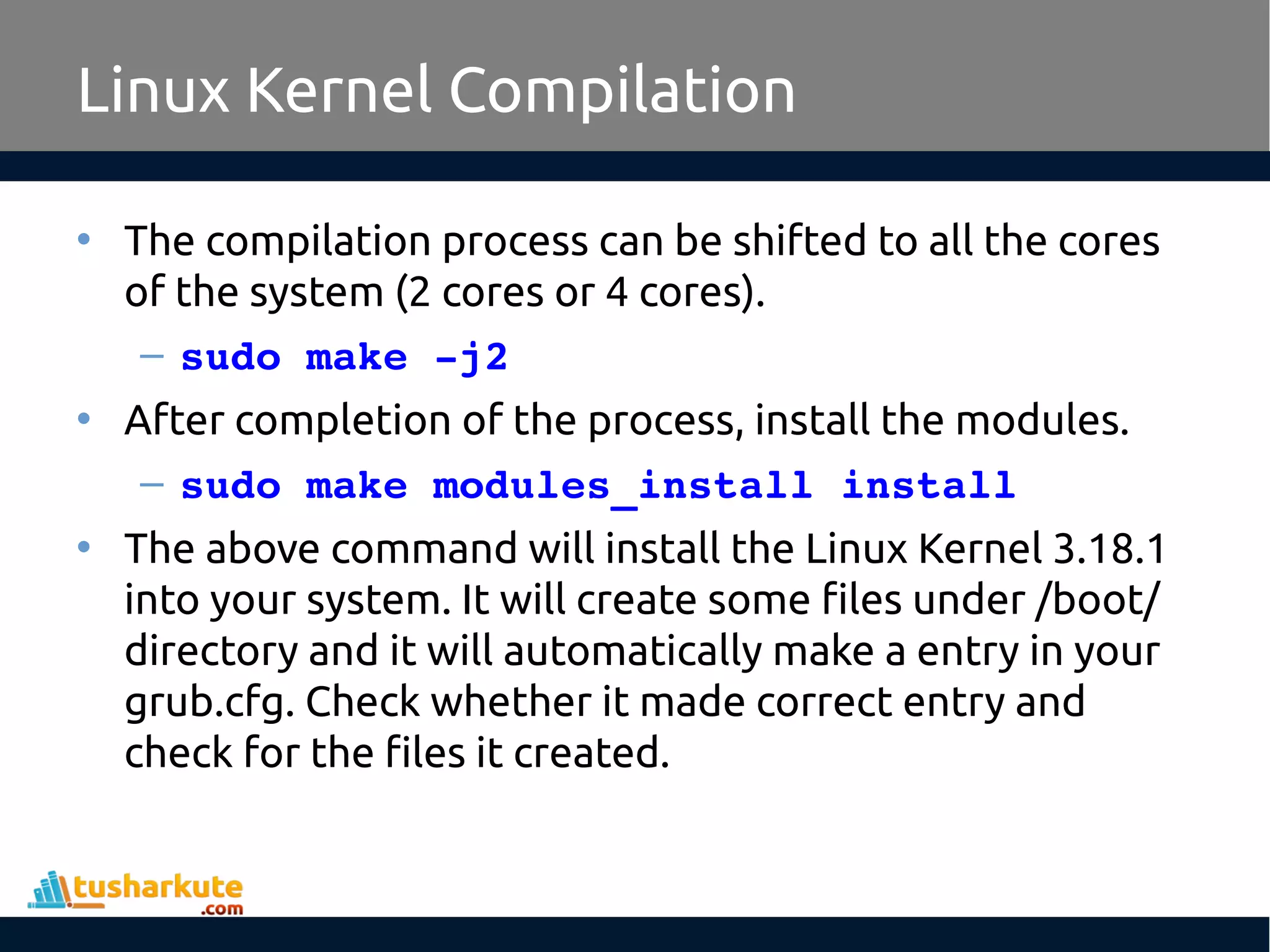 • The compilation process can be shifted to all the cores
of the system (2 cores or 4 cores).
– sudo make ­j2
• After completion of the process, install the modules.
– sudo make modules_install install
• The above command will install the Linux Kernel 3.18.1
into your system. It will create some files under /boot/
directory and it will automatically make a entry in your
grub.cfg. Check whether it made correct entry and
check for the files it created.
Linux Kernel Compilation
 