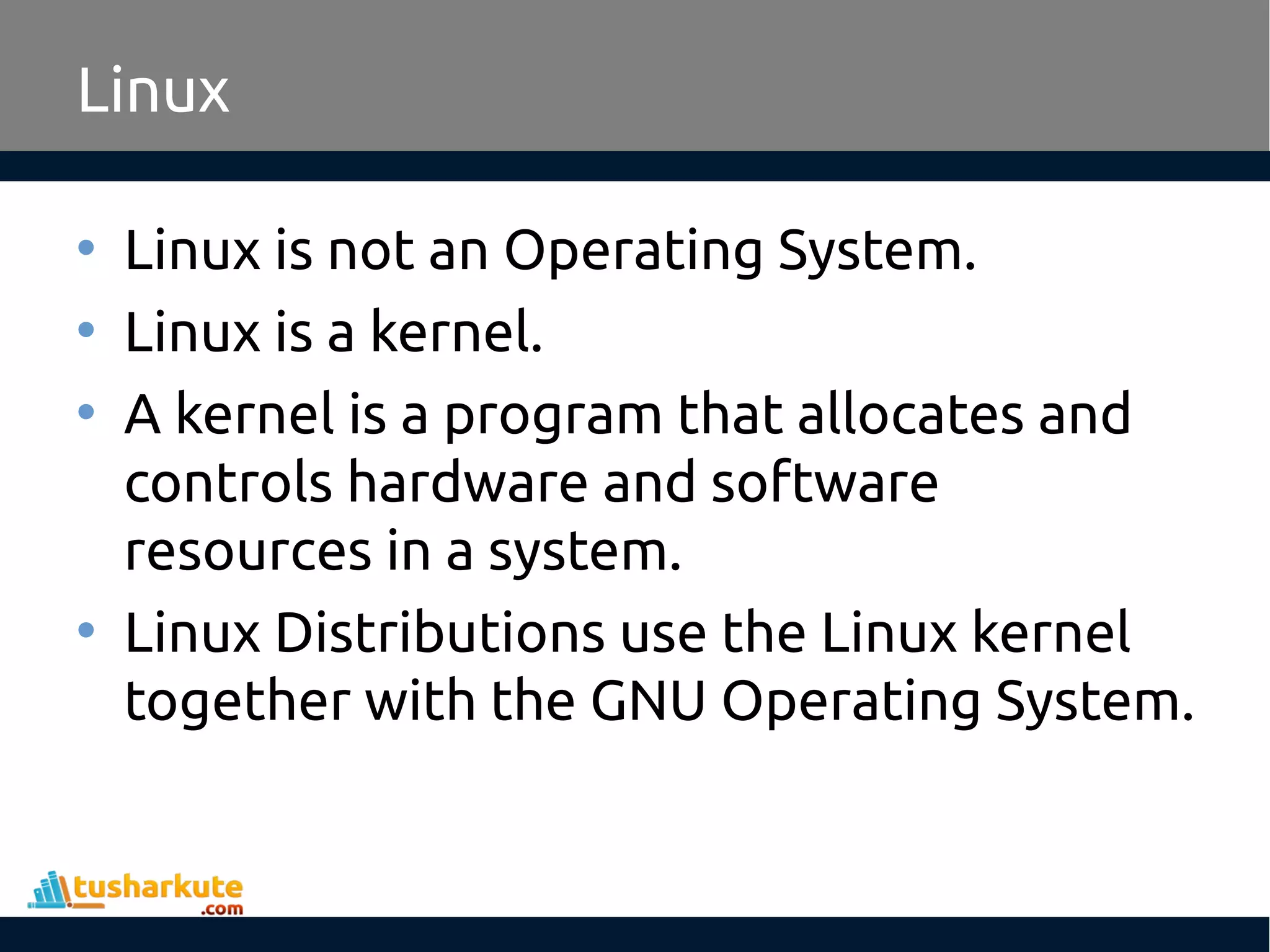 Linux
• Linux is not an Operating System.
• Linux is a kernel.
• A kernel is a program that allocates and
controls hardware and software
resources in a system.
• Linux Distributions use the Linux kernel
together with the GNU Operating System.
 
