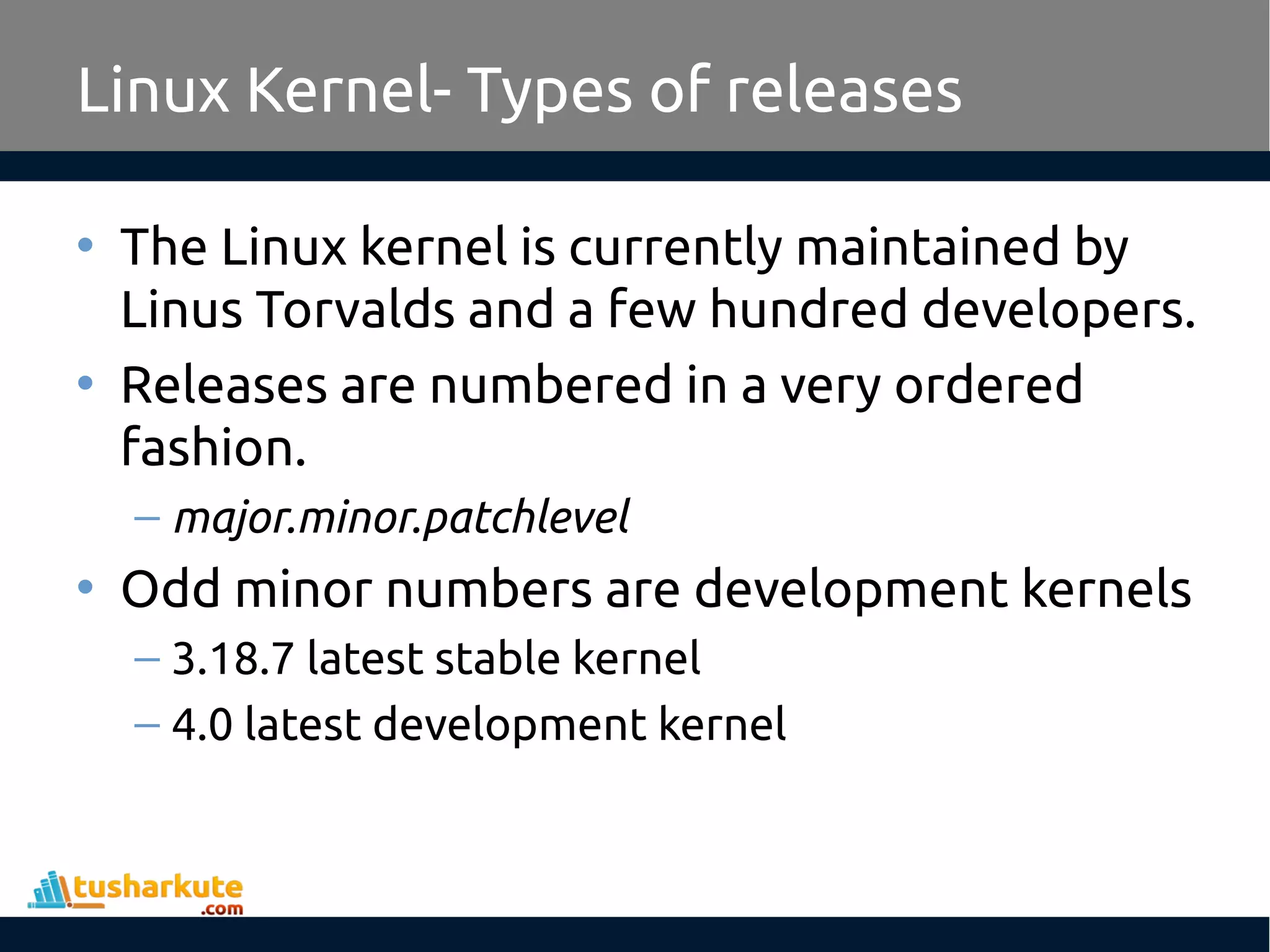 Linux Kernel- Types of releases
• The Linux kernel is currently maintained by
Linus Torvalds and a few hundred developers.
• Releases are numbered in a very ordered
fashion.
– major.minor.patchlevel
• Odd minor numbers are development kernels
– 3.18.7 latest stable kernel
– 4.0 latest development kernel
 