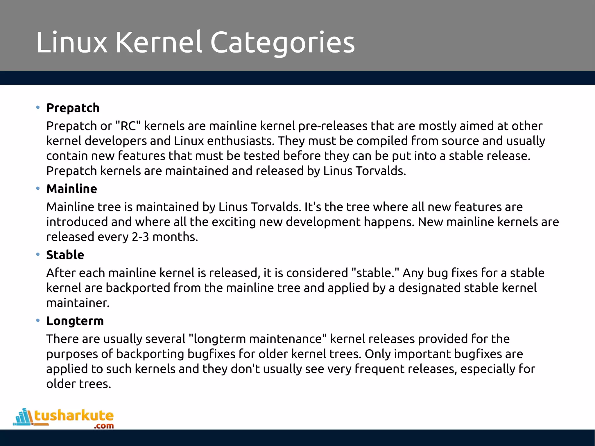 Linux Kernel Categories
• Prepatch
Prepatch or "RC" kernels are mainline kernel pre-releases that are mostly aimed at other
kernel developers and Linux enthusiasts. They must be compiled from source and usually
contain new features that must be tested before they can be put into a stable release.
Prepatch kernels are maintained and released by Linus Torvalds.
• Mainline
Mainline tree is maintained by Linus Torvalds. It's the tree where all new features are
introduced and where all the exciting new development happens. New mainline kernels are
released every 2-3 months.
• Stable
After each mainline kernel is released, it is considered "stable." Any bug fixes for a stable
kernel are backported from the mainline tree and applied by a designated stable kernel
maintainer.
• Longterm
There are usually several "longterm maintenance" kernel releases provided for the
purposes of backporting bugfixes for older kernel trees. Only important bugfixes are
applied to such kernels and they don't usually see very frequent releases, especially for
older trees.
 
