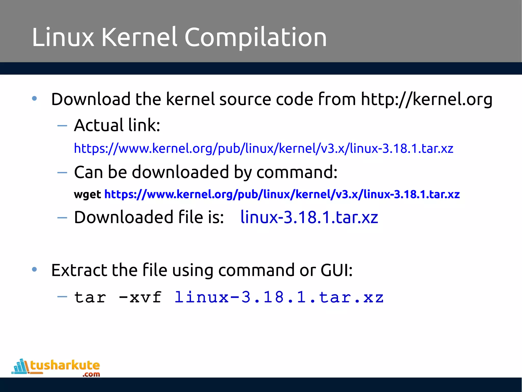 • Download the kernel source code from http://kernel.org
– Actual link:
https://www.kernel.org/pub/linux/kernel/v3.x/linux-3.18.1.tar.xz
– Can be downloaded by command:
wget https://www.kernel.org/pub/linux/kernel/v3.x/linux-3.18.1.tar.xz
– Downloaded file is: linux-3.18.1.tar.xz
• Extract the file using command or GUI:
– tar -xvf linux-3.18.1.tar.xz
Linux Kernel Compilation
 