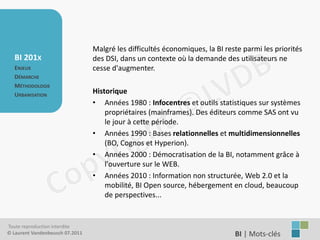 Malgré les difficultés économiques, la BI reste parmi les priorités
   BI 201X                       des DSI, dans un contexte où la demande des utilisateurs ne
   ENJEUX                        cesse d'augmenter.
   DÉMARCHE
   MÉTHODOLOGIE
   URBANISATION
                                 Historique
                                 • Années 1980 : Infocentres et outils statistiques sur systèmes
                                     propriétaires (mainframes). Des éditeurs comme SAS ont vu
                                     le jour à cette période.
                                 • Années 1990 : Bases relationnelles et multidimensionnelles
                                     (BO, Cognos et Hyperion).
                                 • Années 2000 : Démocratisation de la BI, notamment grâce à
                                     l'ouverture sur le WEB.
                                 • Années 2010 : Information non structurée, Web 2.0 et la
                                     mobilité, BI Open source, hébergement en cloud, beaucoup
                                     de perspectives...


Toute reproduction interdite
© Laurent Vandenbeusch 07.2011                                                BI | Mots-clés……………….
 