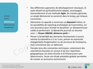 •   Des différentes approches de développement classiques, le
                                     cycle itératif est particulièrement adapté, accompagné
                                     éventuellement d’une méthode Agile. De manière générale,
   BI 201X                           un projet décisionnel se construit dans le temps, par briques
   ENJEUX                            successives.
   DÉMARCHE                      •   Démontrer la capacité à construire un datamart métier, et
   MÉTHODOLOGIE                      les possibilités de reporting et d’analyse qu’il permettra, est
   URBANISATION                      une assurance pour évoluer et constituer un datawarehouse
                                     solide et performant. La démarche pourrait se résumer
                                     ainsi : « Penser GRAND, démarrer petit ».
                                 •   Penser à l’ensemble des domaines fonctionnels à couvrir,
                                     estimer la volumétrie à 2 ou 3 ans, prévoir les éventuels
                                     changements d’organisation ou de structure de l’entreprise,
                                     mais commencer par un datamart.
                                 •   Compte-tenu des contraintes techniques, notamment des
                                     volumétries brassées en source et de leur répartition
                                     géographique, les choix d’outils et d’infrastructure sont
                                     déterminants. Seule une étude préalable globale permettra
                                     de monter en puissance sereinement.

Toute reproduction interdite
© Laurent Vandenbeusch 07.2011                                                BI | Mots-clés……………….
 