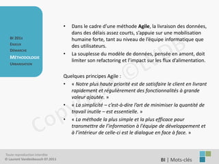•   Dans le cadre d’une méthode Agile, la livraison des données,
                                     dans des délais assez courts, s’appuie sur une mobilisation
   BI 201X                           humaine forte, tant au niveau de l’équipe informatique que
   ENJEUX                            des utilisateurs.
   DÉMARCHE
                                 •   La souplesse du modèle de données, pensée en amont, doit
   MÉTHODOLOGIE
                                     limiter son refactoring et l’impact sur les flux d’alimentation.
   URBANISATION

                                 Quelques principes Agile :
                                 • « Notre plus haute priorité est de satisfaire le client en livrant
                                    rapidement et régulièrement des fonctionnalités à grande
                                    valeur ajoutée. »
                                 • « La simplicité – c’est-à-dire l’art de minimiser la quantité de
                                    travail inutile – est essentielle. »
                                 • « La méthode la plus simple et la plus efficace pour
                                    transmettre de l’information à l'équipe de développement et
                                    à l’intérieur de celle-ci est le dialogue en face à face. »


Toute reproduction interdite
© Laurent Vandenbeusch 07.2011                                                 BI | Mots-clés……………….
 