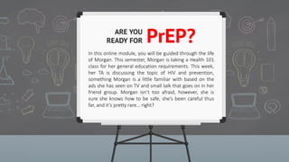 ARE YOU
READY
FOR
PrEP
?
In this online module, you will be guided through the life
of Morgan. This semester, Morgan is taking a Health 101
class for her general education requirements. This week,
her TA is discussing the topic of HIV and prevention,
something Morgan is a little familiar with based on the
ads she has seen on TV and small talk that goes on in her
friend group. Morgan isn’t too afraid, however, she is
sure she knows how to be safe, she’s been careful thus
far, and it’s pretty rare… right?
 