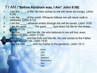 7 I AM ("Before Abraham was, I Am” John 8:58)
1.   I am the ____ of life. He who comes to me will never be hungry. (John
     6:35)
2.   I am the ____ of the world. Whoever follows me will never walk in
     darkness. (John 8:12)
3.   I am the ____; whoever enters through me will be saved. (John 10:9)
4.   I am the good ____. The good ____ lays down his life for the sheep.
     (John 10:10)
5.   I am the ____ and the life. He who believes in me will live, even
     though he dies. (John 11:25)
6.   I am the ____ and the truth and the life. No one comes to the Father
     except through me. (John 14:6)
7.   I am the true ____, and my Father is the gardener. (John 15:1)
                         •    Bread
                         •    Light
                         •    Door
                         •    Shepherd
                         •    Resurrection
                         •    Way
                         •    Vine
 
