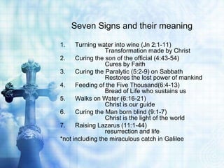 Seven Signs and their meaning

1.    Turning water into wine (Jn 2:1-11)
                 Transformation made by Christ
2.    Curing the son of the official (4:43-54)
                 Cures by Faith
3.    Curing the Paralytic (5:2-9) on Sabbath
                 Restores the lost power of mankind
4.    Feeding of the Five Thousand(6:4-13)
                 Bread of Life who sustains us
5.    Walks on Water (6:16-21)
                 Christ is our guide
6.    Curing the Man born blind (9:1-7)
                 Christ is the light of the world
7.    Raising Lazarus (11:1-44)
                 resurrection and life
*not including the miraculous catch in Galilee
 