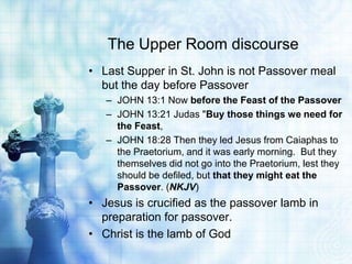The Upper Room discourse
• Last Supper in St. John is not Passover meal
  but the day before Passover
   – JOHN 13:1 Now before the Feast of the Passover
   – JOHN 13:21 Judas "Buy those things we need for
     the Feast,
   – JOHN 18:28 Then they led Jesus from Caiaphas to
     the Praetorium, and it was early morning. But they
     themselves did not go into the Praetorium, lest they
     should be defiled, but that they might eat the
     Passover. (NKJV)
• Jesus is crucified as the passover lamb in
  preparation for passover.
• Christ is the lamb of God
 