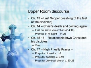 Upper Room discourse
• Ch. 13 – Last Supper (washing of the feet
  of the disciples)
• Ch. 14 – Christ’s death and coming again
   – I will not leave you orphans (14:18)
   – Promise of H. Spirit - 14:26
• Ch. 15-16 – Relationship btwn Christ and
  his disciples
   – Vine
• Ch. 17 – High Priestly Prayer –
   – Prays for himself v. 1-5
   – Prays for apostles v. 6-19
   – Prays for universal church v. 20-26
 