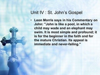 Unit IV : St. John’s Gospel
• Leon Morris says in his Commentary on
  John: "John is like a pool, in which a
  child may wade and an elephant may
  swim. It is most simple and profound; it
  is for the beginner in the faith and for
  the mature Christian. Its appeal is
  immediate and never-failing."
 