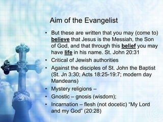 Aim of the Evangelist
• But these are written that you may (come to)
  believe that Jesus is the Messiah, the Son
  of God, and that through this belief you may
  have life in his name. St. John 20:31
• Critical of Jewish authorities
• Against the disciples of St. John the Baptist
  (St. Jn 3:30; Acts 18:25-19:7; modern day
  Mandeans)
• Mystery religions –
• Gnostic – gnosis (wisdom);
• Incarnation – flesh (not docetic) “My Lord
  and my God” (20:28)
 