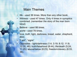 Main Themes
• life - used 36 times. More than any other book.
• Witness - used 47 times. Only 4 times in synoptics
  combined. (remember the story of the man born
  blind)
• Believe - used 98 times.
• world - used 78 times.
• love, truth, light, darkness, bread, water, shepherd,
  door,
• “I am”, “signs”
• Opposites - light/darkness (1:4; 3:19; 8:12; 11:9;
  12:35, 46); truth/falsehood (8:44); life/death (5:24;
  11:25); above/below (8:23); freedom/slavery (8:33,
  36).
 