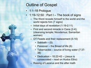 Outline of Gospel
• 1:1-18 Prologue
• 1:19-12:50 : Part I – The book of signs
   – The Word reveals himself to the world and the
     world rejects him (7 signs)
   – Initial days of revelation (1:19-2:11)
   – First and second miracle in Cana (2-4);
     (cleansing temple; Nicodemus; Samaritan
     woman)
   – OT Feasts and their replacement (5-10)
       • Sabbath – (5)
       • Passover – the Bread of life (6)
       • Tabernacles – source of living water (7:37-
          38)
       • Dedication – 10:22-42 – (Jesus is
          consecrated – read on Hudos Etho)
   – Raising of Lazarus and the after math
 