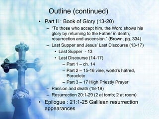 Outline (continued)
• Part II : Book of Glory (13-20)
   – “To those who accept him, the Word shows his
     glory by returning to the Father in death,
     resurrection and ascension.” (Brown, pg. 334)
   – Last Supper and Jesus’ Last Discourse (13-17)
       • Last Supper - 13
       • Last Discourse (14-17)
           – Part 1 – ch. 14
           – Part 2 – 15-16 vine, world’s hatred,
             Paraclete
           – Part 3 – 17 High Priestly Prayer
   – Passion and death (18-19)
   – Resurrection 20:1-29 (2 at tomb; 2 at room)
• Epilogue : 21:1-25 Galilean resurrection
  appearances
 
