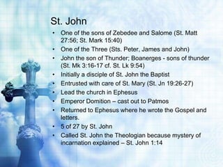 St. John
• One of the sons of Zebedee and Salome (St. Matt
  27:56; St. Mark 15:40)
• One of the Three (Sts. Peter, James ...