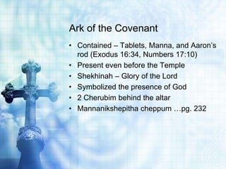 Ark of the Covenant
• Contained – Tablets, Manna, and Aaron’s
rod (Exodus 16:34, Numbers 17:10)
• Present even before the Temple
• Shekhinah – Glory of the Lord
• Symbolized the presence of God
• 2 Cherubim behind the altar
• Mannanikshepitha cheppum …pg. 232
 
