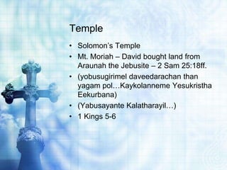 Temple
• Solomon’s Temple
• Mt. Moriah – David bought land from
Araunah the Jebusite – 2 Sam 25:18ff.
• (yobusugirimel daveedarachan than
yagam pol…Kaykolanneme Yesukristha
Eekurbana)
• (Yabusayante Kalatharayil…)
• 1 Kings 5-6
 