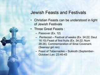 Jewish Feasts and Festivals
• Christian Feasts can be understood in light
of Jewish Festivals
• Three Great Feasts :
– Passover (Ex. 12)
– Pentecost – Festival of weeks (Ex. 34:22; Deut
16:10) Feast of first fruits (Ex. 34:22; Num
28:26). Commemoration of Sinai Covenant.
(Seenayi giri nin)
– Feast of Tabernacles – Sukkoth (September-
October) Lev. 23:40-43
 