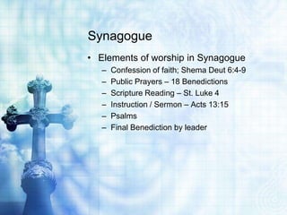 Synagogue
• Elements of worship in Synagogue
– Confession of faith; Shema Deut 6:4-9
– Public Prayers – 18 Benedictions
– Scripture Reading – St. Luke 4
– Instruction / Sermon – Acts 13:15
– Psalms
– Final Benediction by leader
 