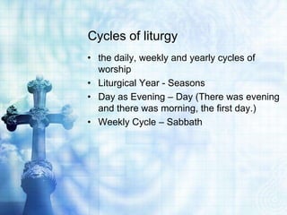 Cycles of liturgy
• the daily, weekly and yearly cycles of
worship
• Liturgical Year - Seasons
• Day as Evening – Day (There was evening
and there was morning, the first day.)
• Weekly Cycle – Sabbath
 