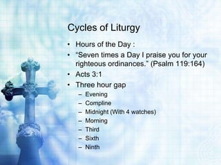 Cycles of Liturgy
• Hours of the Day :
• “Seven times a Day I praise you for your
righteous ordinances.” (Psalm 119:164)
• Acts 3:1
• Three hour gap
– Evening
– Compline
– Midnight (With 4 watches)
– Morning
– Third
– Sixth
– Ninth
 