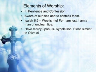 Elements of Worship:
• II. Penitence and Confession
• Aware of our sins and to confess them.
• Isaiah 6:5 – Woe is me! For I am lost; I am a
man of unclean lips.
• Have mercy upon us- Kyrielaison. Eleos similar
to Olive oil.
 