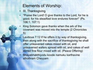 Elements of Worship:
• III. Thanksgiving
• “Praise the Lord! O give thanks to the Lord, for he is
good; for his steadfast love endures forever!” (Ps.
106:1; 107:1)
• King Solomon gave thanks when the ark of the
covenant was moved into the temple (2 Chronicles
5)
• Leviticus 7:12 If he offers it by way of thanksgiving,
then along with the sacrifice of thanksgiving he shall
offer unleavened cakes mixed with oil, and
unleavened wafers spread with oil, and cakes of well
stirred fine flour mixed with oil. (Peace Offering)
• Bhayabhakthiyodu koode namuku karthavine
sthothram Cheyyam
 