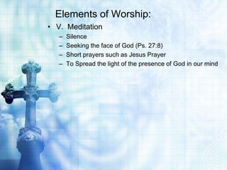 Elements of Worship:
• V. Meditation
– Silence
– Seeking the face of God (Ps. 27:8)
– Short prayers such as Jesus Prayer
– To Spread the light of the presence of God in our mind
 