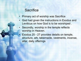 Sacrifice
• Primary act of worship was Sacrifice
• God had given the instructions in Exodus and
Leviticus on how God is to be worshiped .
• Secondly, worship in the temple reflects
worship in Heaven.
• Exodus 25 - 27 provides details on temple,
structure, ark, tabernacle, vestments, incense,
altar, daily offerings
 
