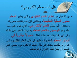 ‫الكتروني؟‬ ‫معلم‬ ‫انت‬ ‫هل‬
•‫من‬ ‫التحول‬ ‫إن‬‫التقليدي‬ ‫التعلم‬ ‫نظام‬‫يعتبر‬ ‫والذي‬‫المعلم‬
‫محور‬‫العملية‬‫التعليمية‬‫م‬ ‫وظائف‬ ‫له‬ ‫فإن‬ ‫وبالتالي‬ ،‫عروفة‬
‫نظام‬ ‫إلى‬ ،‫ومحددة‬‫التعلم‬‫اإللكتروني‬‫على‬ ‫يقوم‬ ‫والذي‬‫مبدأ‬
‫وهو‬ ‫هام‬‫الوصول‬‫بالتعلم‬‫للمتعلم‬‫عن‬ ‫النظر‬ ‫بصرف‬‫مكانه‬
‫يتطلب‬ ‫عادة‬ ،‫يناسبه‬ ‫وقت‬ ‫أي‬ ‫وفي‬ً‫ا‬‫جذري‬ ً‫ال‬‫تحو‬‫في‬
‫المعلم‬ ‫أدوار‬‫التقلي‬ ‫التعلم‬ ‫ظل‬ ‫في‬ ‫عليها‬ ‫المتعارف‬‫إلى‬ ،‫دي‬
‫ينبغ‬ ،‫اإللكتروني‬ ‫التعلم‬ ‫ظل‬ ‫في‬ ‫جديدة‬ ‫ووظائف‬ ‫أدوار‬‫على‬ ‫ي‬
‫والوظائف‬ ‫األدوار‬ ‫هذه‬ ‫يتقن‬ ‫أن‬ ‫المعلم‬.
(4)
 