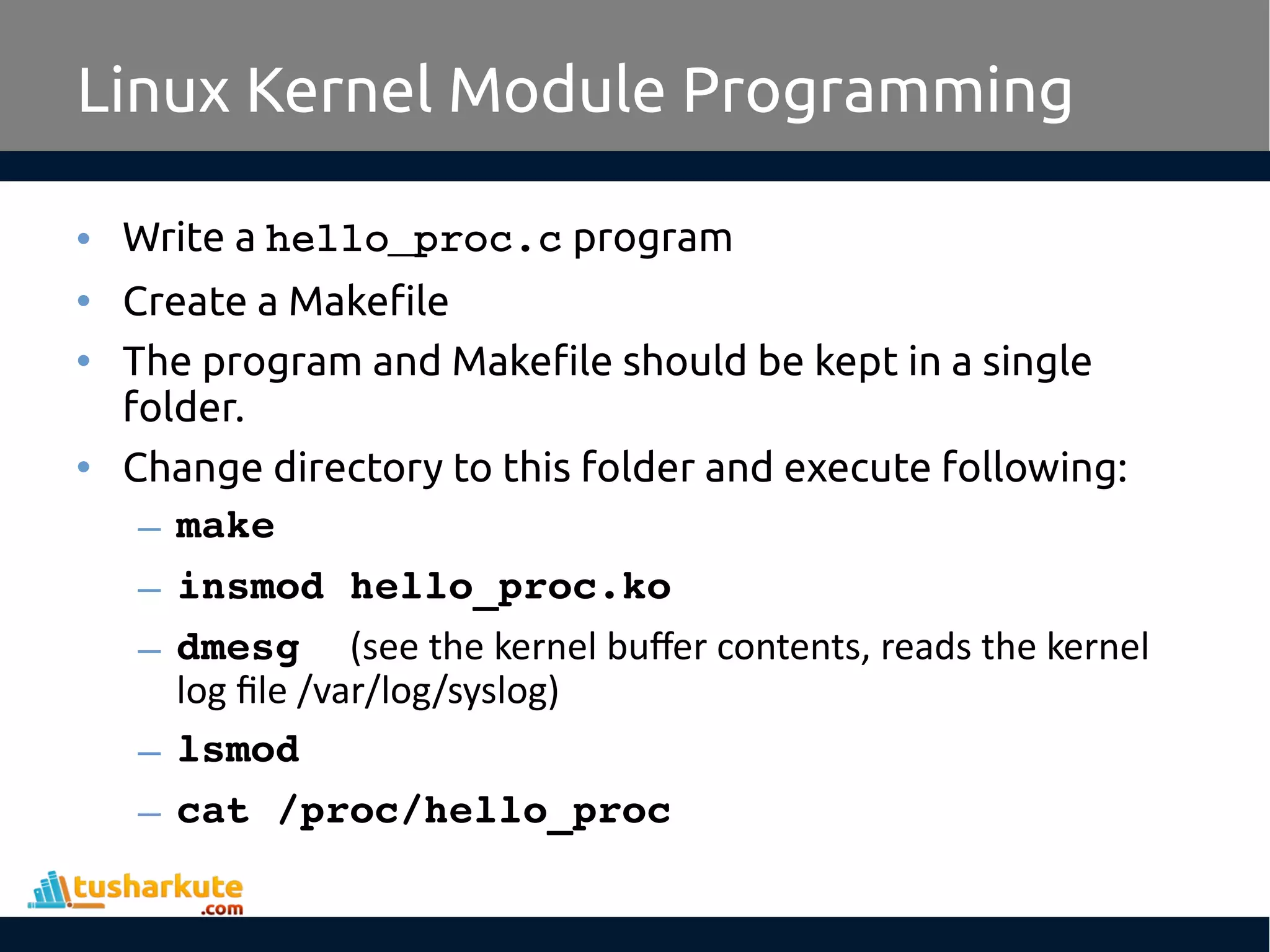 • Write a hello_proc.c program • Create a Makefile • The program and Makefile should be kept in a single folder. • Change directory to this folder and execute following: – make – insmod hello_proc.ko – dmesg  (see the kernel buffer contents, reads the kernel log file /var/log/syslog) – lsmod – cat /proc/hello_proc Linux Kernel Module Programming 