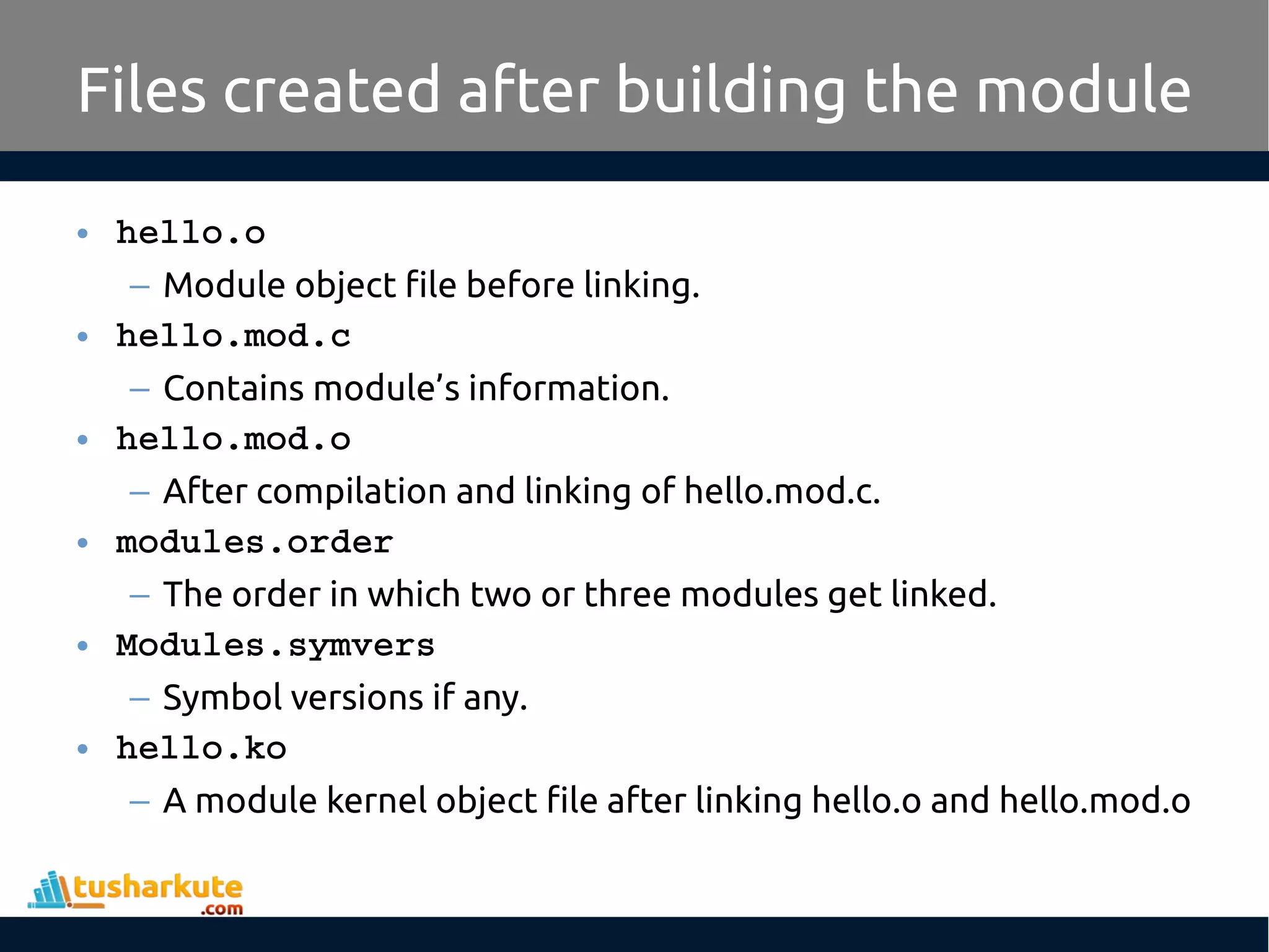• hello.o – Module object file before linking. • hello.mod.c – Contains module’s information. • hello.mod.o – After compilation and linking of hello.mod.c. • modules.order – The order in which two or three modules get linked. • Modules.symvers – Symbol versions if any. • hello.ko – A module kernel object file after linking hello.o and hello.mod.o Files created after building the module 