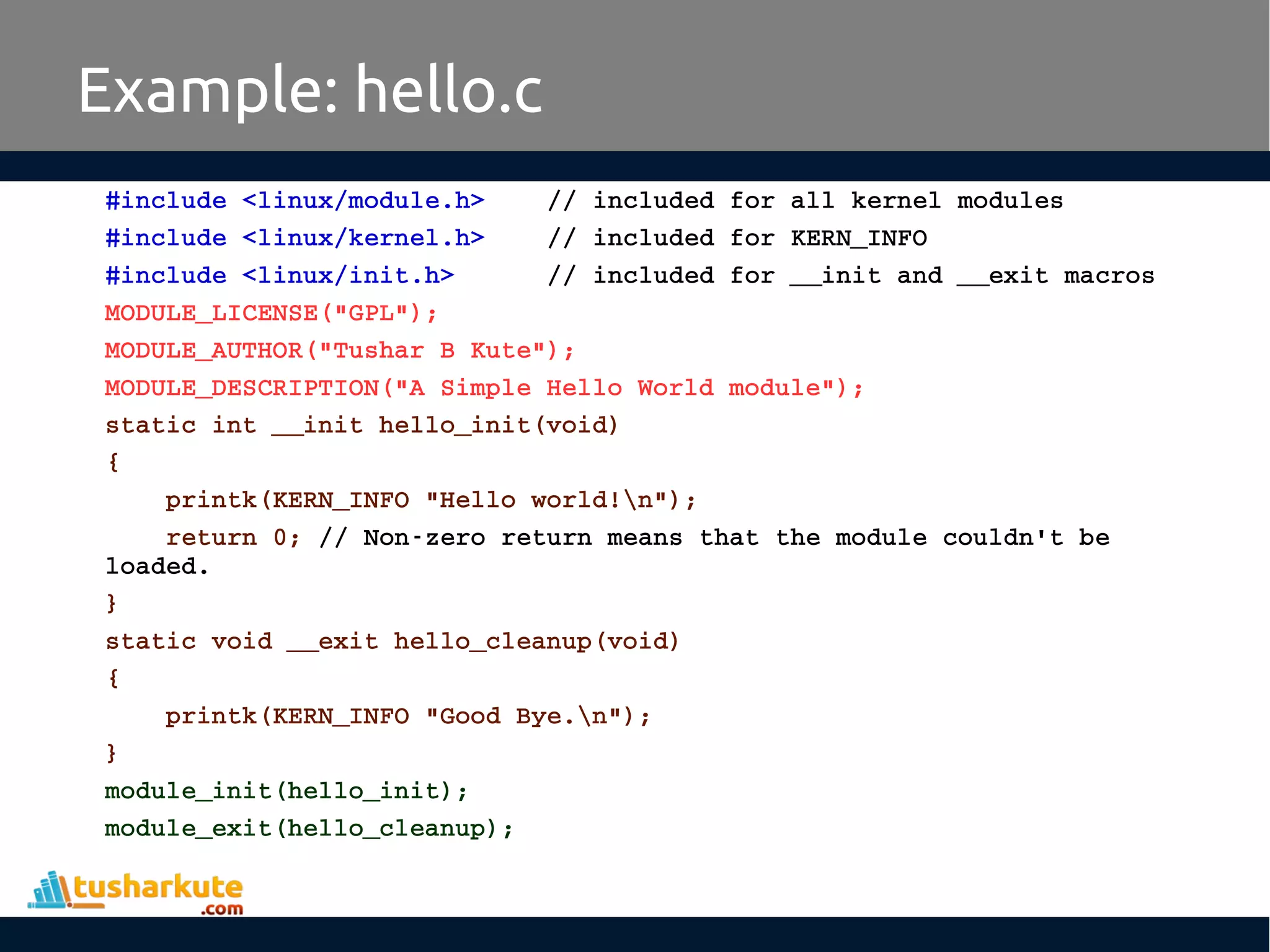 #include <linux/module.h>    // included for all kernel modules #include <linux/kernel.h>    // included for KERN_INFO #include <linux/init.h>      // included for __init and __exit macros MODULE_LICENSE("GPL"); MODULE_AUTHOR("Tushar B Kute"); MODULE_DESCRIPTION("A Simple Hello World module"); static int __init hello_init(void) {     printk(KERN_INFO "Hello world!n");     return 0; // Non­zero return means that the module couldn't be  loaded. } static void __exit hello_cleanup(void) {     printk(KERN_INFO "Good Bye.n"); } module_init(hello_init); module_exit(hello_cleanup); Example: hello.c 