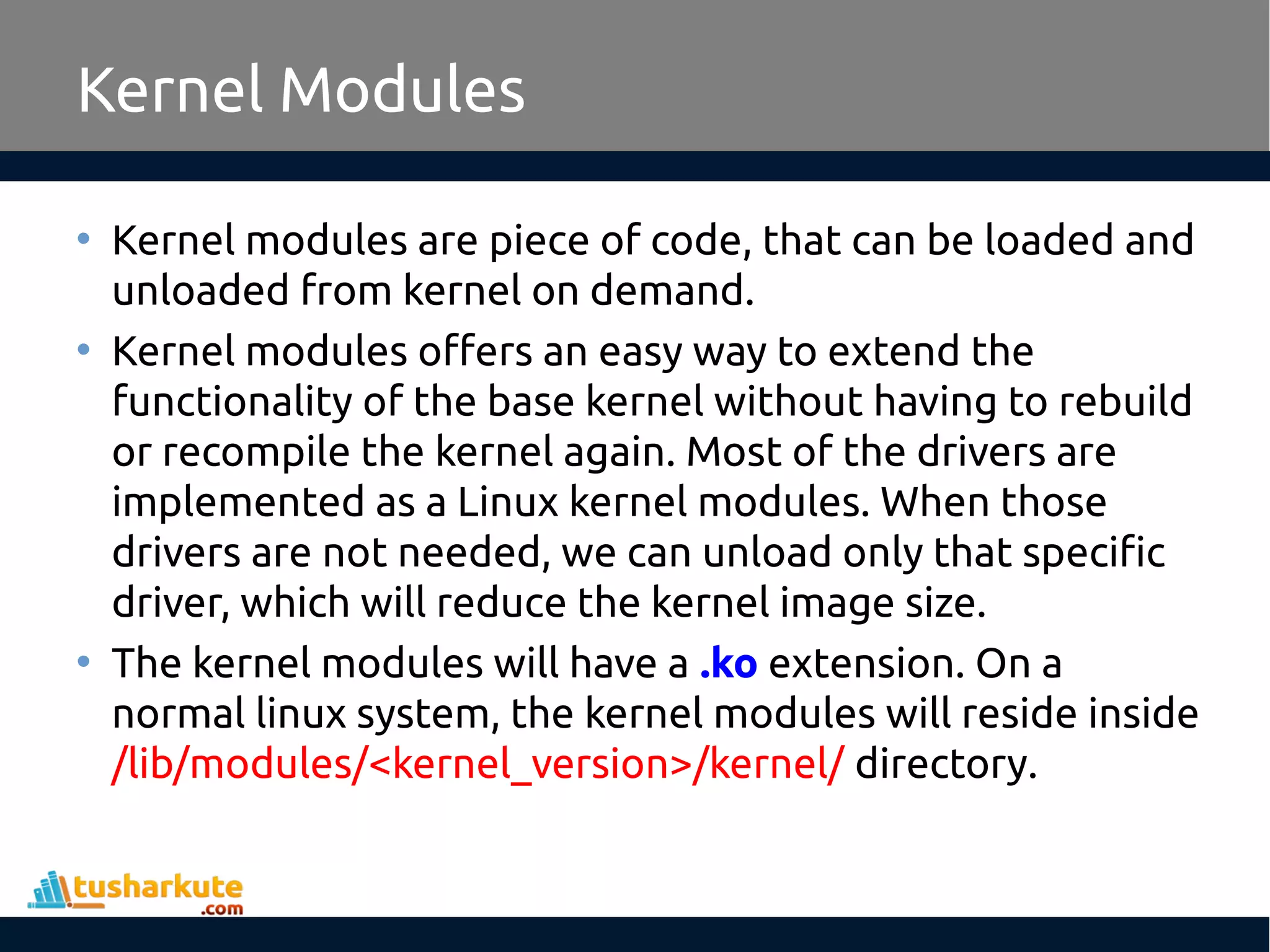 Kernel Modules • Kernel modules are piece of code, that can be loaded and unloaded from kernel on demand. • Kernel modules offers an easy way to extend the functionality of the base kernel without having to rebuild or recompile the kernel again. Most of the drivers are implemented as a Linux kernel modules. When those drivers are not needed, we can unload only that specific driver, which will reduce the kernel image size. • The kernel modules will have a .ko extension. On a normal linux system, the kernel modules will reside inside /lib/modules/<kernel_version>/kernel/ directory. 