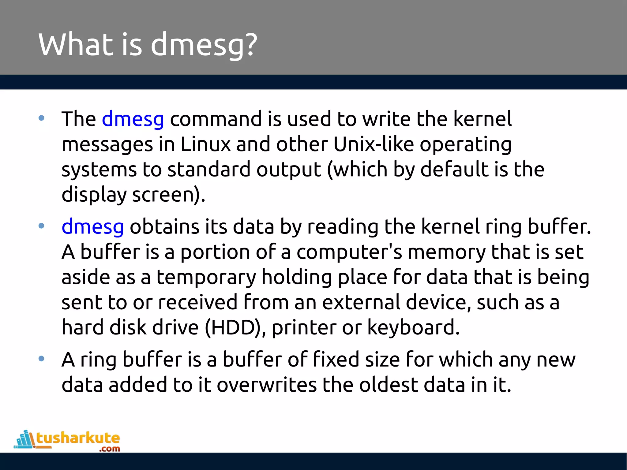 • The dmesg command is used to write the kernel messages in Linux and other Unix-like operating systems to standard output (which by default is the display screen). • dmesg obtains its data by reading the kernel ring buffer. A buffer is a portion of a computer's memory that is set aside as a temporary holding place for data that is being sent to or received from an external device, such as a hard disk drive (HDD), printer or keyboard. • A ring buffer is a buffer of fixed size for which any new data added to it overwrites the oldest data in it. What is dmesg? 