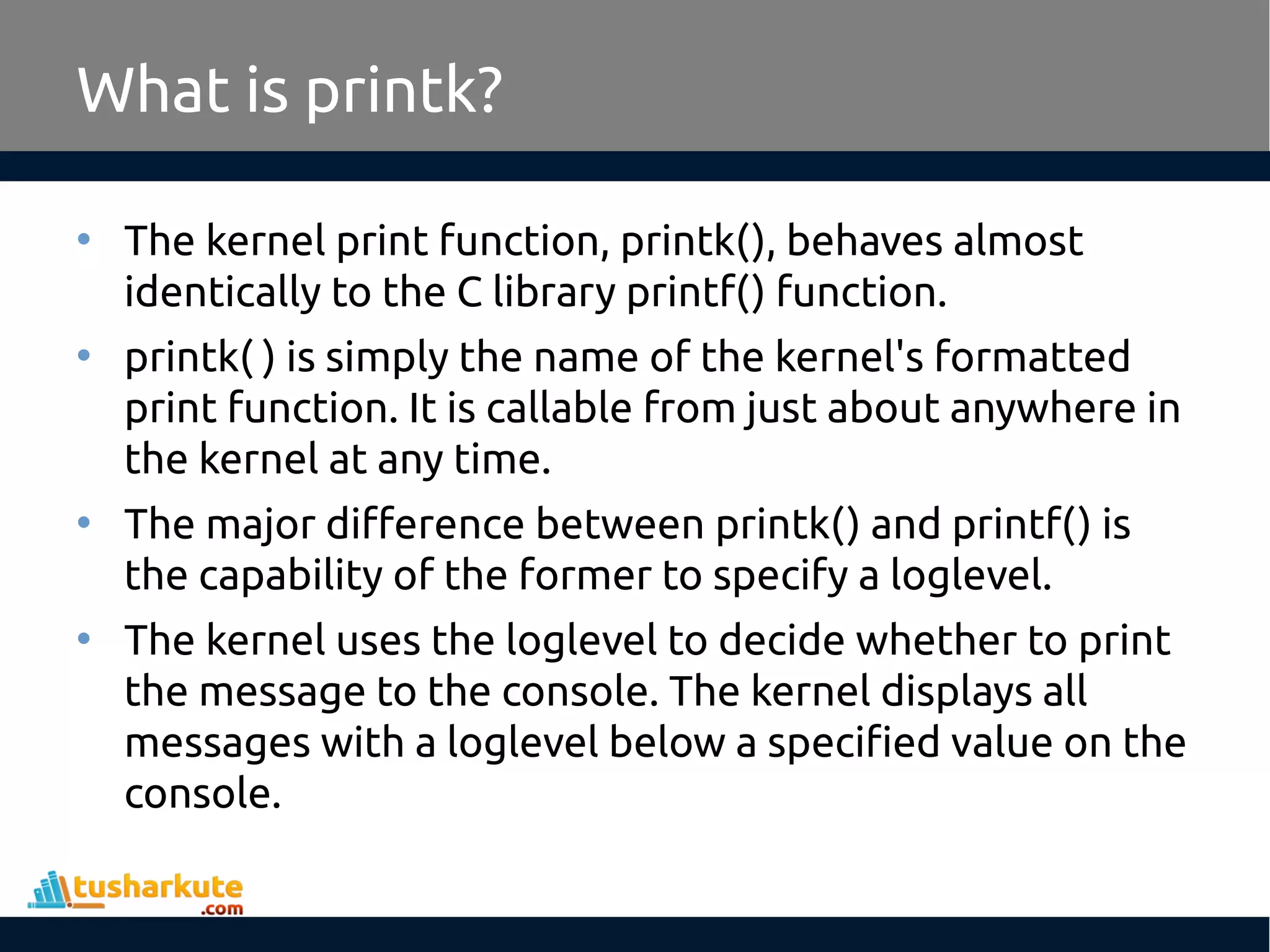 • The kernel print function, printk(), behaves almost identically to the C library printf() function. • printk( ) is simply the name of the kernel's formatted print function. It is callable from just about anywhere in the kernel at any time. • The major difference between printk() and printf() is the capability of the former to specify a loglevel. • The kernel uses the loglevel to decide whether to print the message to the console. The kernel displays all messages with a loglevel below a specified value on the console. What is printk? 