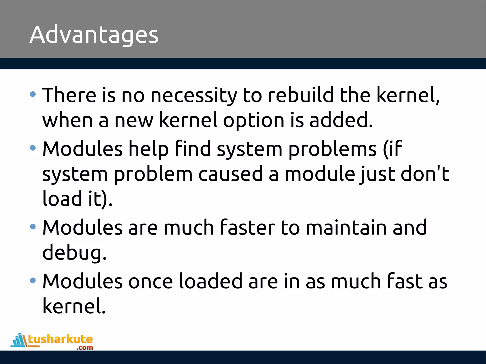 Advantages • There is no necessity to rebuild the kernel, when a new kernel option is added. • Modules help find system problems (if system problem caused a module just don't load it). • Modules are much faster to maintain and debug. • Modules once loaded are in as much fast as kernel. 