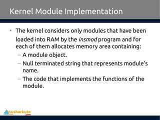 • The kernel considers only modules that have been
loaded into RAM by the insmod program and for
each of them allocates memory area containing:
– A module object.
– Null terminated string that represents module's
name.
– The code that implements the functions of the
module.
Kernel Module Implementation
 