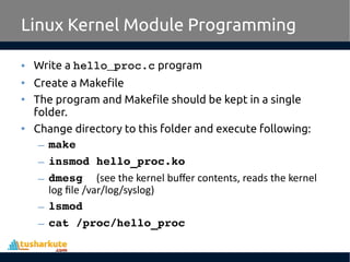 • Write a hello_proc.c program
• Create a Makefile
• The program and Makefile should be kept in a single
folder.
• Change directory to this folder and execute following:
– make
– insmod hello_proc.ko
– dmesg  (see the kernel buffer contents, reads the kernel
log file /var/log/syslog)
– lsmod
– cat /proc/hello_proc
Linux Kernel Module Programming
 