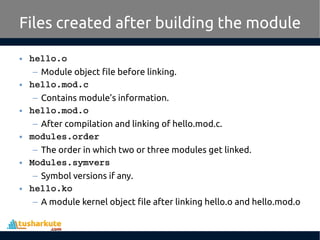 • hello.o
– Module object file before linking.
• hello.mod.c
– Contains module’s information.
• hello.mod.o
– After compilation and linking of hello.mod.c.
• modules.order
– The order in which two or three modules get linked.
• Modules.symvers
– Symbol versions if any.
• hello.ko
– A module kernel object file after linking hello.o and hello.mod.o
Files created after building the module
 