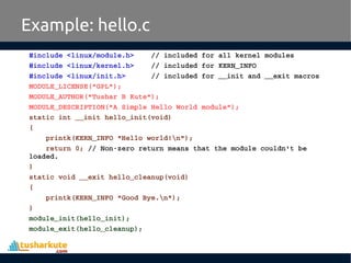 #include <linux/module.h>    // included for all kernel modules
#include <linux/kernel.h>    // included for KERN_INFO
#include <linux/init.h>      // included for __init and __exit macros
MODULE_LICENSE("GPL");
MODULE_AUTHOR("Tushar B Kute");
MODULE_DESCRIPTION("A Simple Hello World module");
static int __init hello_init(void)
{
    printk(KERN_INFO "Hello world!n");
    return 0; // Non­zero return means that the module couldn't be 
loaded.
}
static void __exit hello_cleanup(void)
{
    printk(KERN_INFO "Good Bye.n");
}
module_init(hello_init);
module_exit(hello_cleanup);
Example: hello.c
 
