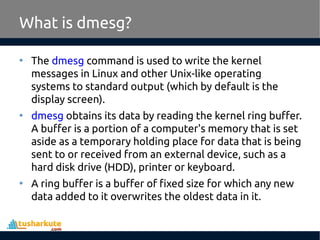 • The dmesg command is used to write the kernel
messages in Linux and other Unix-like operating
systems to standard output (which by default is the
display screen).
• dmesg obtains its data by reading the kernel ring buffer.
A buffer is a portion of a computer's memory that is set
aside as a temporary holding place for data that is being
sent to or received from an external device, such as a
hard disk drive (HDD), printer or keyboard.
• A ring buffer is a buffer of fixed size for which any new
data added to it overwrites the oldest data in it.
What is dmesg?
 