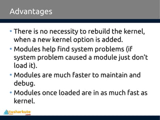 Advantages
• There is no necessity to rebuild the kernel,
when a new kernel option is added.
• Modules help find system problems (if
system problem caused a module just don't
load it).
• Modules are much faster to maintain and
debug.
• Modules once loaded are in as much fast as
kernel.
 