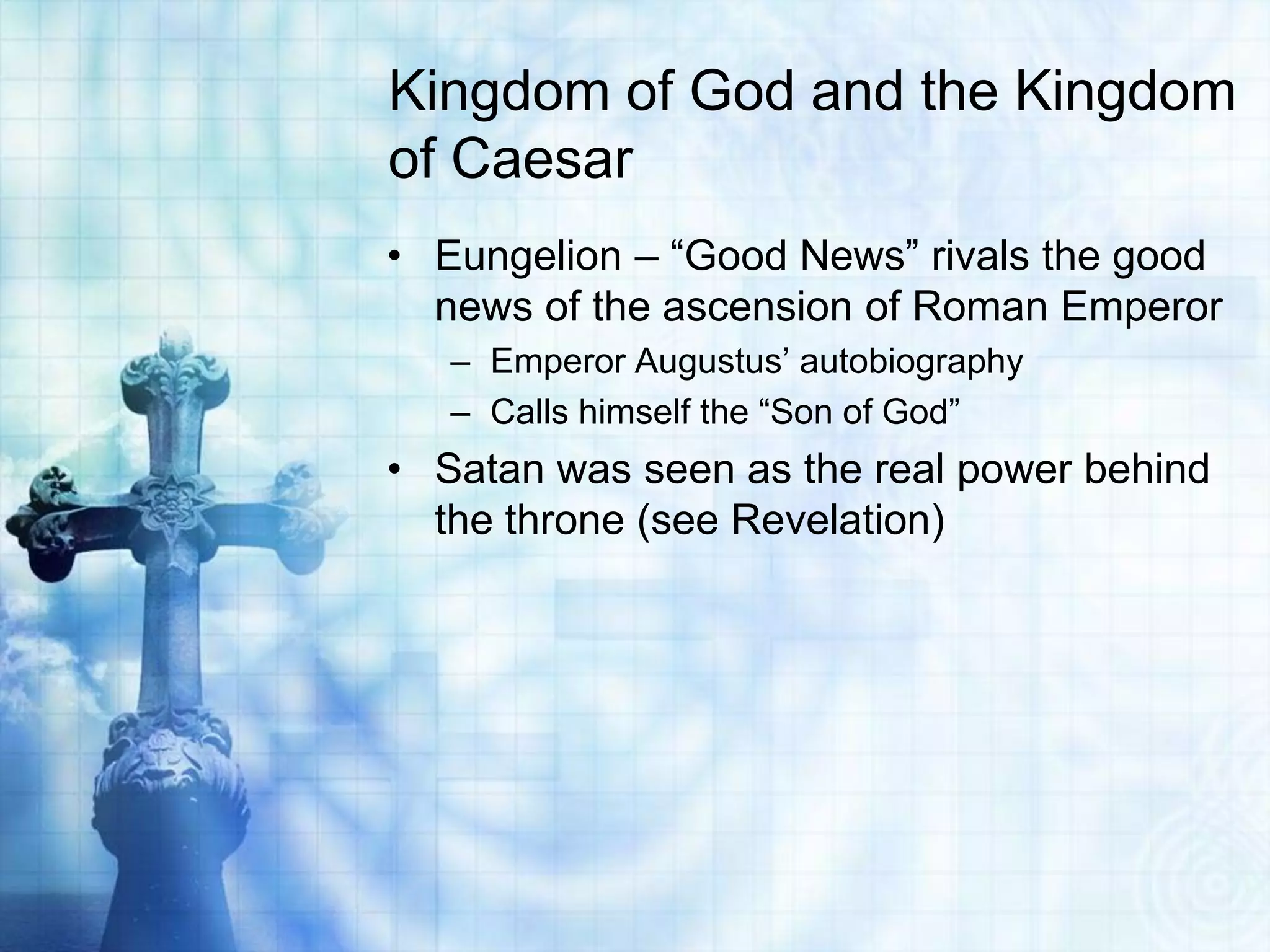 Kingdom of God and the Kingdom
of Caesar
• Eungelion – “Good News” rivals the good
  news of the ascension of Roman Emperor
   – Emperor Augustus’ autobiography
   – Calls himself the “Son of God”
• Satan was seen as the real power behind
  the throne (see Revelation)
 