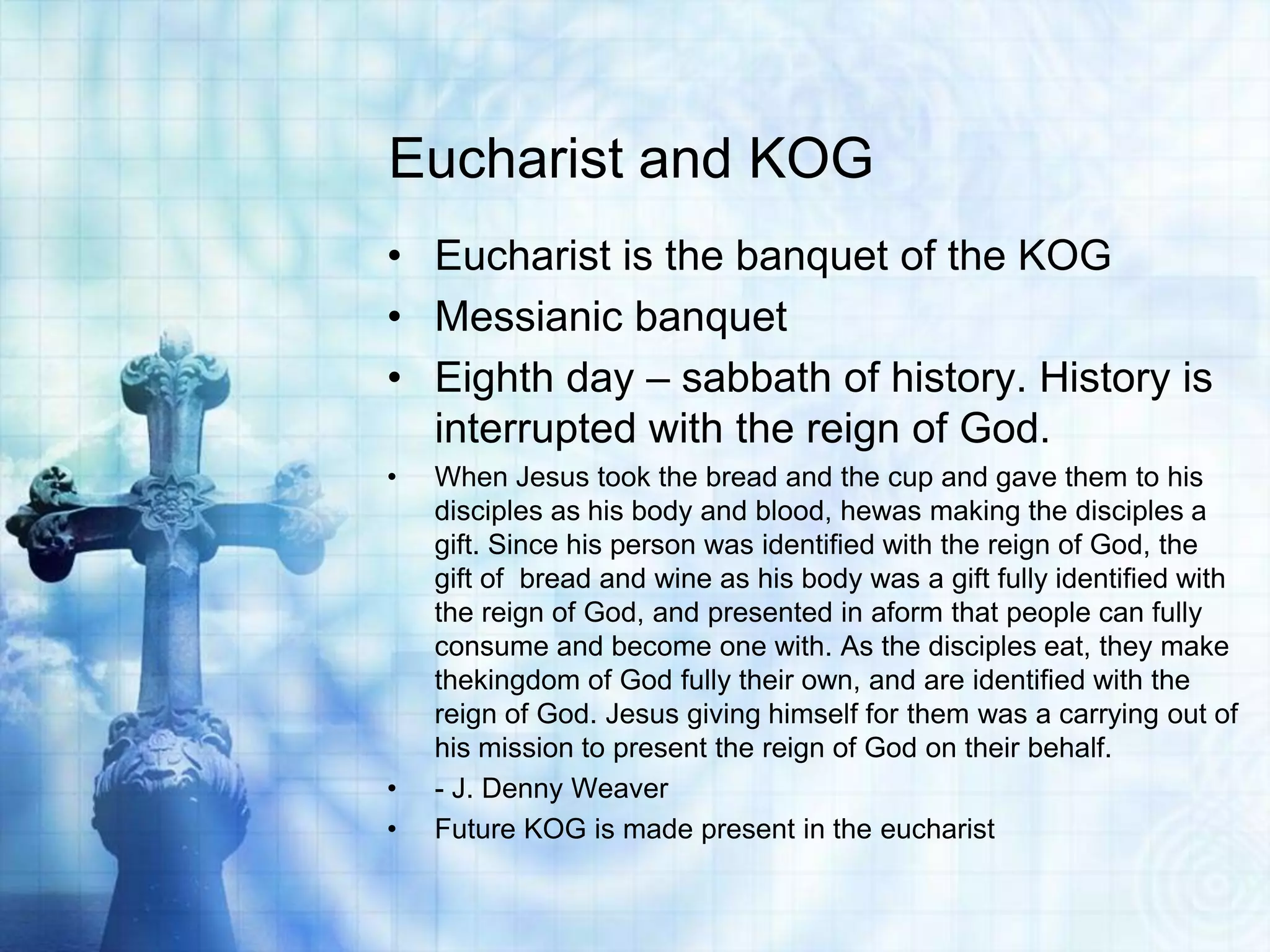 Eucharist and KOG
• Eucharist is the banquet of the KOG
• Messianic banquet
• Eighth day – sabbath of history. History is
  interrupted with the reign of God.
•   When Jesus took the bread and the cup and gave them to his
    disciples as his body and blood, hewas making the disciples a
    gift. Since his person was identified with the reign of God, the
    gift of bread and wine as his body was a gift fully identified with
    the reign of God, and presented in aform that people can fully
    consume and become one with. As the disciples eat, they make
    thekingdom of God fully their own, and are identified with the
    reign of God. Jesus giving himself for them was a carrying out of
    his mission to present the reign of God on their behalf.
•   - J. Denny Weaver
•   Future KOG is made present in the eucharist
 