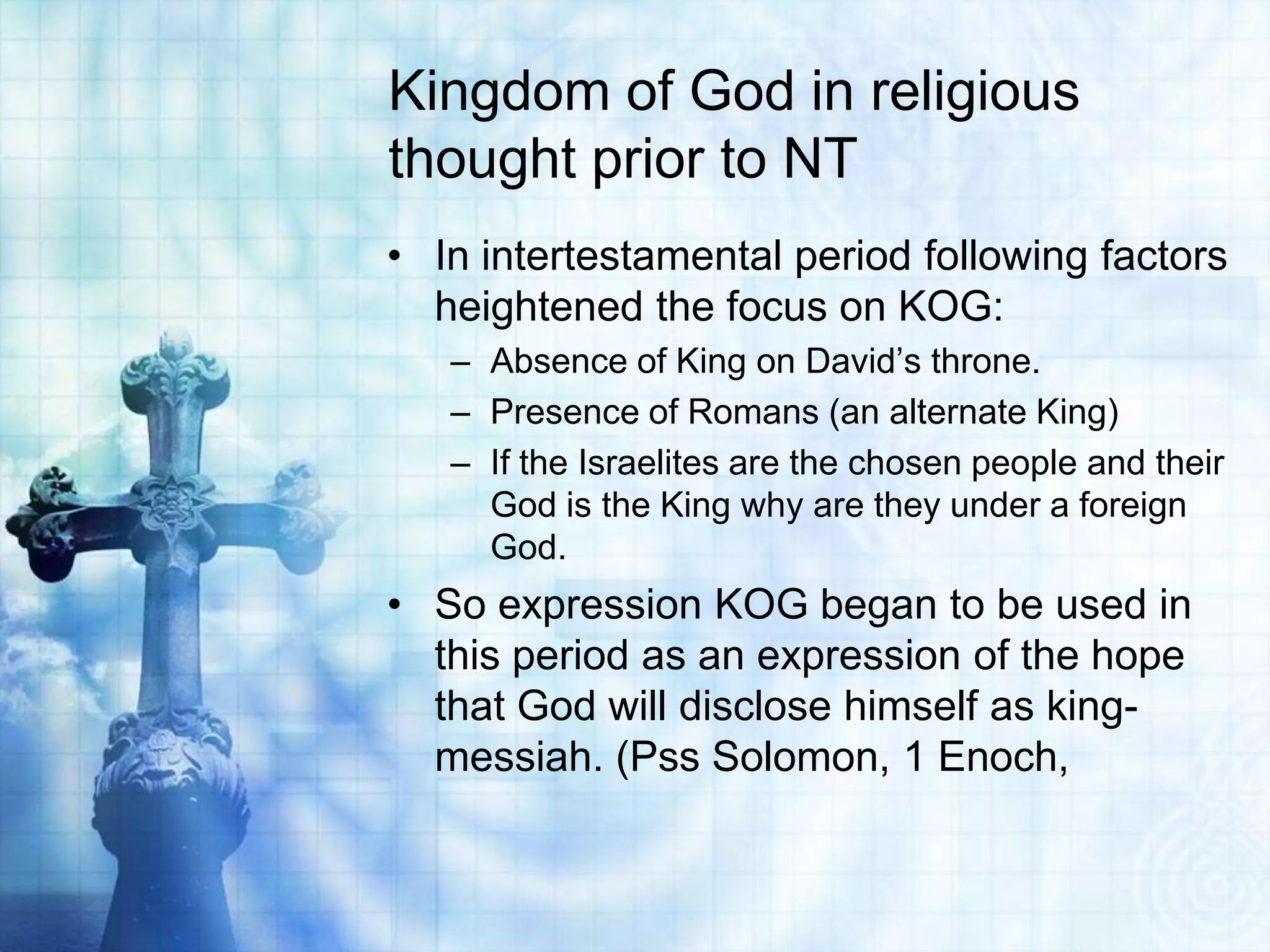 Kingdom of God in religious
thought prior to NT
• In intertestamental period following factors
  heightened the focus on KOG:
   – Absence of King on David’s throne.
   – Presence of Romans (an alternate King)
   – If the Israelites are the chosen people and their
     God is the King why are they under a foreign
     God.
• So expression KOG began to be used in
  this period as an expression of the hope
  that God will disclose himself as king-
  messiah. (Pss Solomon, 1 Enoch,
 