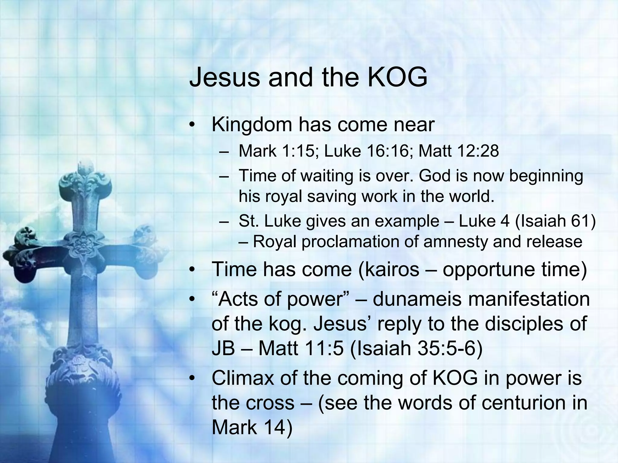 Jesus and the KOG
• Kingdom has come near
   – Mark 1:15; Luke 16:16; Matt 12:28
   – Time of waiting is over. God is now beginning
     his royal saving work in the world.
   – St. Luke gives an example – Luke 4 (Isaiah 61)
     – Royal proclamation of amnesty and release
• Time has come (kairos – opportune time)
• “Acts of power” – dunameis manifestation
  of the kog. Jesus’ reply to the disciples of
  JB – Matt 11:5 (Isaiah 35:5-6)
• Climax of the coming of KOG in power is
  the cross – (see the words of centurion in
  Mark 14)
 