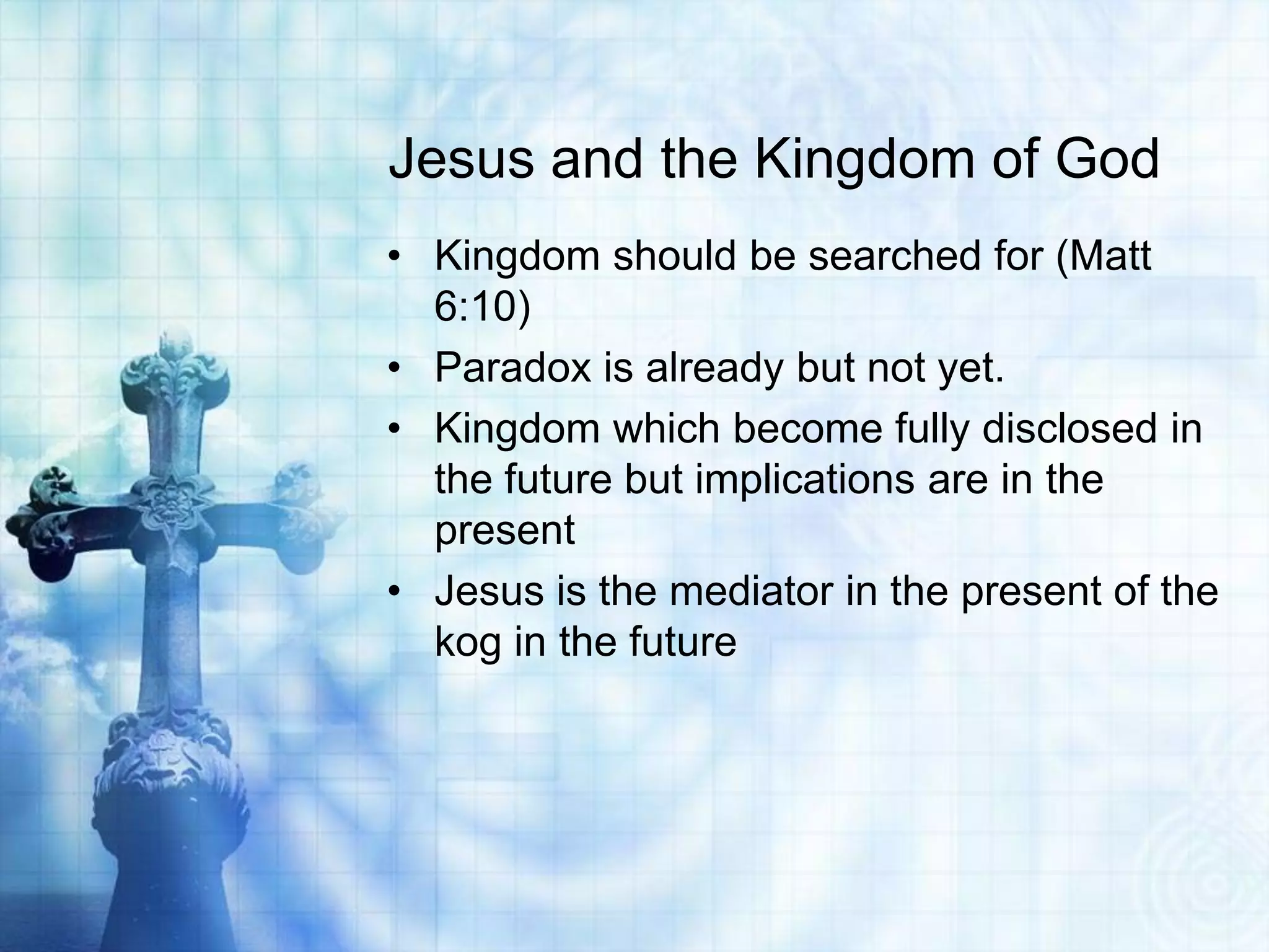 Jesus and the Kingdom of God
• Kingdom should be searched for (Matt
  6:10)
• Paradox is already but not yet.
• Kingdom which become fully disclosed in
  the future but implications are in the
  present
• Jesus is the mediator in the present of the
  kog in the future
 