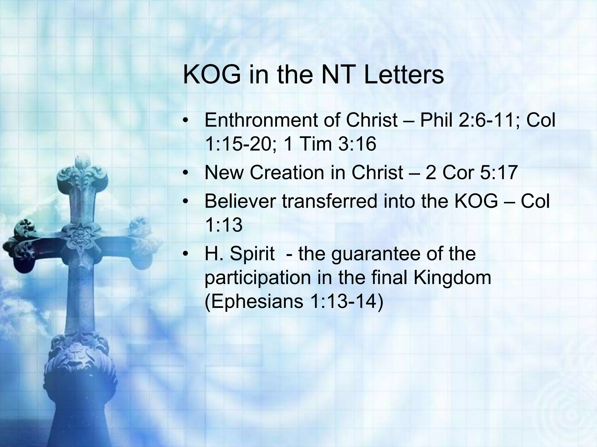 KOG in the NT Letters
• Enthronment of Christ – Phil 2:6-11; Col
  1:15-20; 1 Tim 3:16
• New Creation in Christ – 2 Cor 5:17
• Believer transferred into the KOG – Col
  1:13
• H. Spirit - the guarantee of the
  participation in the final Kingdom
  (Ephesians 1:13-14)
 
