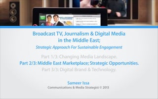 Broadcast TV, Journalism & Digital Media
in the Middle East;
Strategic Approach For Sustainable Engagement

Part 1/3: Changing Media Landscape.
Part 2/3: Middle East Marketplace; Strategic Opportunities.
Part 3/3: Digital Brand & Technology.
Sameer Issa
Communications & Media Strategist © 2013

 